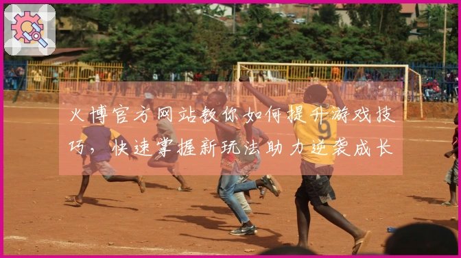 火博官方网站教你如何提升游戏技巧，快速掌握新玩法助力逆袭成长